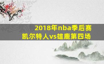 2018年nba季后赛凯尔特人vs雄鹿第四场