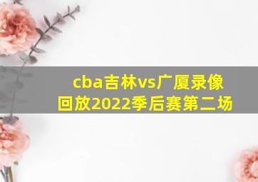 cba吉林vs广厦录像回放2022季后赛第二场