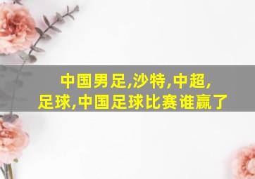 中国男足,沙特,中超,足球,中国足球比赛谁赢了