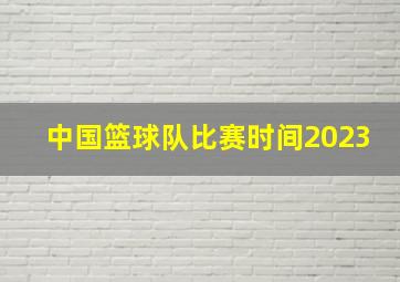 中国篮球队比赛时间2023