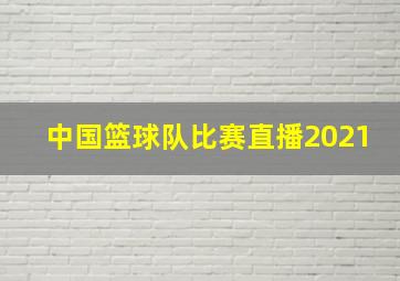 中国篮球队比赛直播2021