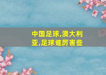 中国足球,澳大利亚,足球谁厉害些