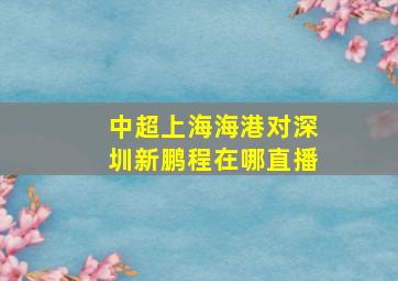 中超上海海港对深圳新鹏程在哪直播