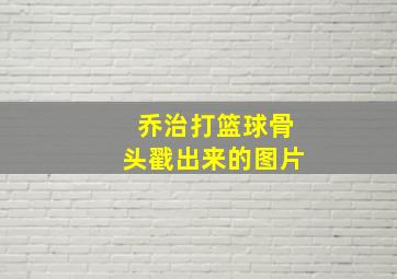 乔治打篮球骨头戳出来的图片