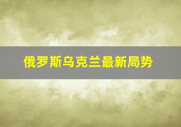 俄罗斯乌克兰最新局势