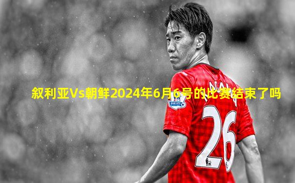 叙利亚Vs朝鲜2024年6月6号的比赛结束了吗
