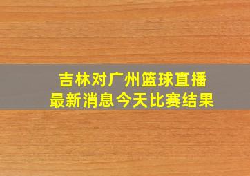 吉林对广州篮球直播最新消息今天比赛结果