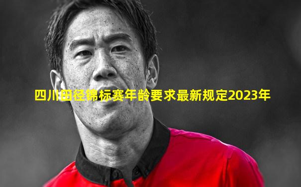四川田径锦标赛年龄要求最新规定2023年