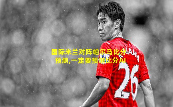 国际米兰对阵帕尔马比分预测,一定要预测比分AI