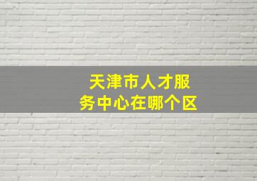 天津市人才服务中心在哪个区