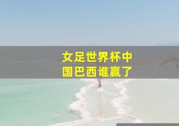 女足世界杯中国巴西谁赢了
