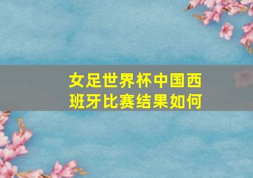 女足世界杯中国西班牙比赛结果如何