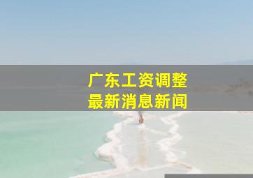 广东工资调整最新消息新闻
