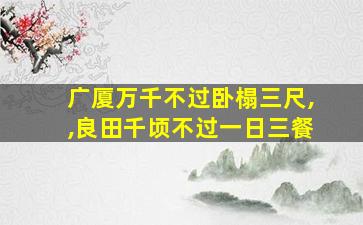 广厦万千不过卧榻三尺,,良田千顷不过一日三餐