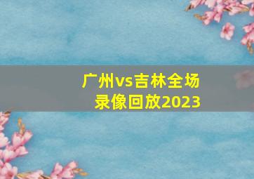广州vs吉林全场录像回放2023