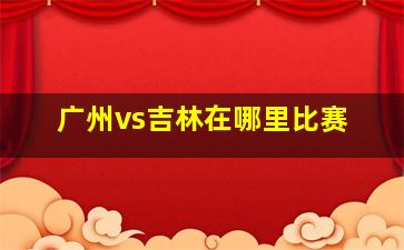 广州vs吉林在哪里比赛