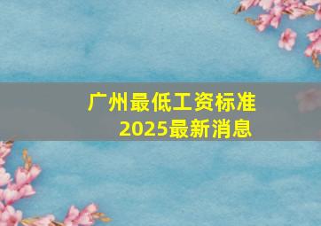 广州最低工资标准2025最新消息