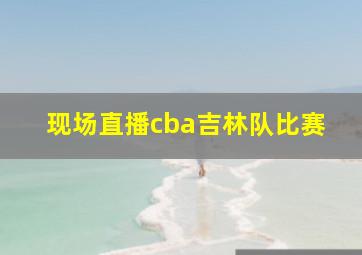 现场直播cba吉林队比赛