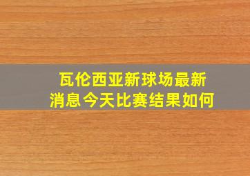 瓦伦西亚新球场最新消息今天比赛结果如何