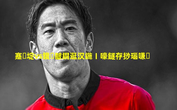 蹇埞vs鍑皵鐗逛汉鍦ㄧ嚎鐩存挱瑙嗛