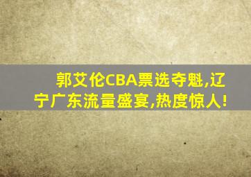 郭艾伦CBA票选夺魁,辽宁广东流量盛宴,热度惊人!