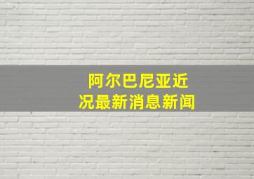 阿尔巴尼亚近况最新消息新闻