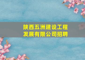 陕西五洲建设工程发展有限公司招聘