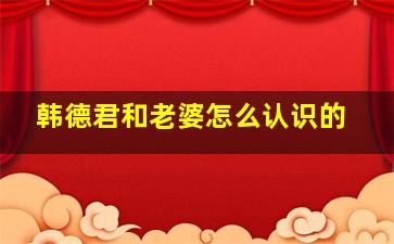 韩德君和老婆怎么认识的
